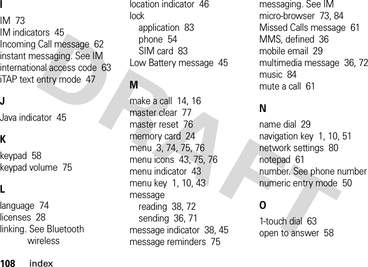 108indexIIM  73IM indicators  45Incoming Call message  62instant messaging. See IMinternational access code  63iTAP text entry mode  47JJava indicator  45Kkeypad  58keypad volume  75Llanguage  74licenses  28linking. See Bluetooth wirelesslocation indicator  46lockapplication  83phone  54SIM card  83Low Battery message  45Mmake a call  14, 16master clear  77master reset  76memory card  24menu  3, 74, 75, 76menu icons  43, 75, 76menu indicator  43menu key  1, 10, 43messagereading  38, 72sending  36, 71message indicator  38, 45message reminders  75messaging. See IMmicro-browser  73, 84Missed Calls message  61MMS, defined  36mobile email  29multimedia message  36, 72music  84mute a call  61Nname dial  29navigation key  1, 10, 51network settings  80notepad  61number. See phone numbernumeric entry mode  50O1-touch dial  63open to answer  58