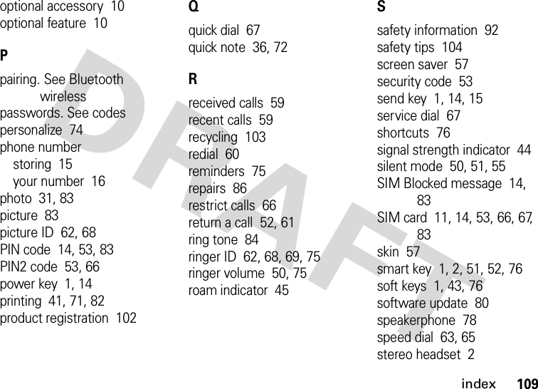 index109optional accessory  10optional feature  10Ppairing. See Bluetooth wirelesspasswords. See codespersonalize  74phone numberstoring  15your number  16photo  31, 83picture  83picture ID  62, 68PIN code  14, 53, 83PIN2 code  53, 66power key  1, 14printing  41, 71, 82product registration  102Qquick dial  67quick note  36, 72Rreceived calls  59recent calls  59recycling  103redial  60reminders  75repairs  86restrict calls  66return a call  52, 61ring tone  84ringer ID  62, 68, 69, 75ringer volume  50, 75roam indicator  45Ssafety information  92safety tips  104screen saver  57security code  53send key  1, 14, 15service dial  67shortcuts  76signal strength indicator  44silent mode  50, 51, 55SIM Blocked message  14, 83SIM card  11, 14, 53, 66, 67, 83skin  57smart key  1, 2, 51, 52, 76soft keys  1, 43, 76software update  80speakerphone  78speed dial  63, 65stereo headset  2