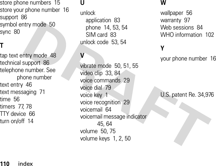 110indexstore phone numbers  15store your phone number  16support  86symbol entry mode  50sync  80Ttap text entry mode  48technical support  86telephone number. See phone numbertext entry  46text messaging  71time  56timers  77, 78TTY device  66turn on/off  14Uunlockapplication  83phone  14, 53, 54SIM card  83unlock code  53, 54Vvibrate mode  50, 51, 55video clip  33, 84voice commands  29voice dial  79voice key  1voice recognition  29voicemail  64voicemail message indicator  45, 64volume  50, 75volume keys  1, 2, 50Wwallpaper  56warranty  97Web sessions  84WHO information  102Yyour phone number  16U.S. patent Re. 34,976