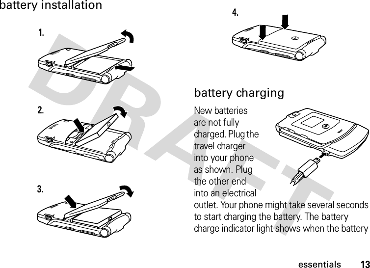 13essentialsbattery installationbattery chargingNew batteries are not fully charged. Plug the travel charger into your phone as shown. Plug the other end into an electrical outlet. Your phone might take several seconds to start charging the battery. The battery charge indicator light shows when the battery 1.2.3.4.