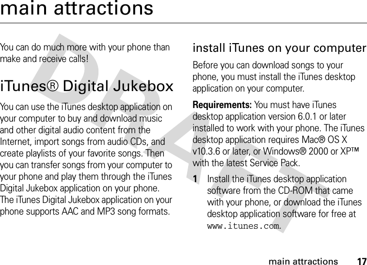 17main attractionsmain attractionsYou can do much more with your phone than make and receive calls!iTunes® Digital JukeboxYou can use the iTunes desktop application on your computer to buy and download music and other digital audio content from the Internet, import songs from audio CDs, and create playlists of your favorite songs. Then you can transfer songs from your computer to your phone and play them through the iTunes Digital Jukebox application on your phone. The iTunes Digital Jukebox application on your phone supports AAC and MP3 song formats.install iTunes on your computerBefore you can download songs to your phone, you must install the iTunes desktop application on your computer.Requirements: You must have iTunes desktop application version 6.0.1 or later installed to work with your phone. The iTunes desktop application requires Mac® OS X v10.3.6 or later, or Windows® 2000 or XP™ with the latest Service Pack. 1Install the iTunes desktop application software from the CD-ROM that came with your phone, or download the iTunes desktop application software for free at www.itunes.com.