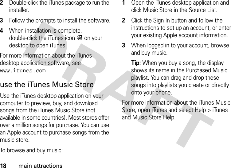 18main attractions2Double-click the iTunes package to run the installer.3Follow the prompts to install the software.4When installation is complete, double-click the iTunes icon i on your desktop to open iTunes.For more information about the iTunes desktop application software, see www.itunes.com.use the iTunes Music StoreUse the iTunes desktop application on your computer to preview, buy, and download songs from the iTunes Music Store (not available in some countries). Most stores offer over a million songs for purchase. You can use an Apple account to purchase songs from the music store.To browse and buy music: 1Open the iTunes desktop application and click Music Store in the Source List.2Click the Sign In button and follow the instructions to set up an account, or enter your existing Apple account information.3When logged in to your account, browse and buy music.Tip: When you buy a song, the display shows its name in the Purchased Music playlist. You can drag and drop these songs into playlists you create or directly onto your phone.For more information about the iTunes Music Store, open iTunes and select Help &gt; iTunes and Music Store Help.