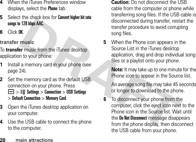 20main attractions4When the iTunes Preferences window displays, select the Phone tab.5Select the check box for Convert higher bit rate songs to 128 kbps AAC.6Click OK.transfer musicTo  transfer music from the iTunes desktop application to your phone: 1Install a memory card in your phone (see page 24).2Set the memory card as the default USB connection on your phone. Press a&gt;wSettings &gt;Connection &gt;USB Settings &gt;Default Connection &gt;Memory Card.3Open the iTunes desktop application on your computer.4Use the USB cable to connect the phone to the computer.Caution: Do not disconnect the USB cable from the computer or phone while transferring song files. If the USB cable is disconnected during transfer, restart the transfer procedure to avoid corrupting song files.5When the Phone icon appears in the Source List in the iTunes desktop application, drag and drop individual song files or a playlist onto your phone.Note: It may take up to one minute for the Phone icon to appear in the Source list.An average song file may take 45 seconds or longer to download to the phone.6To disconnect your phone from the computer, click the eject icon next to the Phone icon in the Source list. Wait until the Do Not Disconnect message disappears from the phone display, then disconnect the USB cable from your phone.