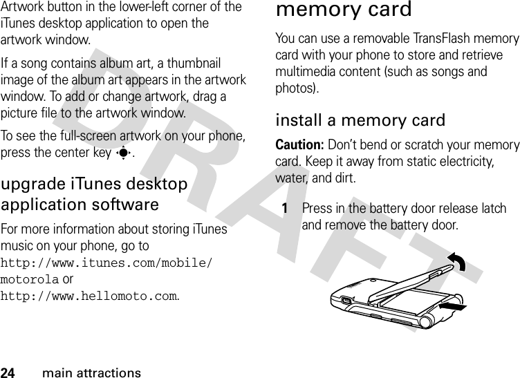 24main attractionsArtwork button in the lower-left corner of the iTunes desktop application to open the artwork window.If a song contains album art, a thumbnail image of the album art appears in the artwork window. To add or change artwork, drag a picture file to the artwork window.To see the full-screen artwork on your phone, press the center keys.upgrade iTunes desktop application softwareFor more information about storing iTunes music on your phone, go to http://www.itunes.com/mobile/ motorola or http://www.hellomoto.com.memory cardYou can use a removable TransFlash memory card with your phone to store and retrieve multimedia content (such as songs and photos).install a memory cardCaution: Don’t bend or scratch your memory card. Keep it away from static electricity, water, and dirt.1Press in the battery door release latch and remove the battery door.