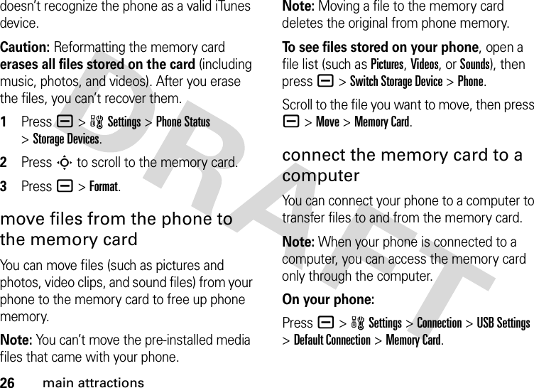 26main attractionsdoesn’t recognize the phone as a valid iTunes device.Caution: Reformatting the memory card erases all files stored on the card (including music, photos, and videos). After you erase the files, you can’t recover them. 1Press a&gt;wSettings &gt;Phone Status &gt;Storage Devices.2Press S to scroll to the memory card.3Press a&gt;Format.move files from the phone to the memory cardYou can move files (such as pictures and photos, video clips, and sound files) from your phone to the memory card to free up phone memory.Note: You can’t move the pre-installed media files that came with your phone.Note: Moving a file to the memory card deletes the original from phone memory.To see files stored on your phone, open a file list (such as Pictures, Videos, or Sounds), then press a&gt;Switch Storage Device &gt;Phone.Scroll to the file you want to move, then press a&gt;Move &gt;Memory Card.connect the memory card to a computerYou can connect your phone to a computer to transfer files to and from the memory card.Note: When your phone is connected to a computer, you can access the memory card only through the computer.On your phone:Press a &gt;wSettings &gt;Connection &gt;USB Settings &gt;Default Connection &gt;Memory Card.