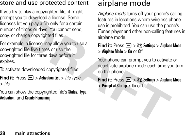 28main attractionsstore and use protected contentIf you try to play a copyrighted file, it might prompt you to download a license. Some licenses let you play a file only for a certain number of times or days. You cannot send, copy, or change copyrighted files.For example, a license may allow you to use a copyrighted file five times or use the copyrighted file for three days before it expires.To activate downloaded copyrighted files:Find it: Press a &gt;Activation List &gt; file type &gt;fileYou can show the copyrighted file’s Status, Type, Activation, and Counts Remaining.airplane modeAirplane mode turns off your phone’s calling features in locations where wireless phone use is prohibited. You can use the phone’s iTunes player and other non-calling features in airplane mode.Find it: Press a &gt;wSettings &gt;Airplane Mode &gt;Airplane Mode &gt;On or OffYour phone can prompt you to activate or deactivate airplane mode each time you turn on the phone:Find it: Press a &gt;wSettings &gt;Airplane Mode &gt;Prompt at Startup &gt;On or Off