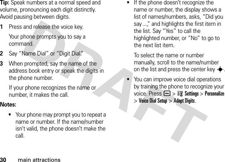 30main attractionsTip: Speak numbers at a normal speed and volume, pronouncing each digit distinctly. Avoid pausing between digits. 1Press and release the voice key.Your phone prompts you to say a command.2Say “Name Dial” or “Digit Dial.”3When prompted, say the name of the address book entry or speak the digits in the phone number.If your phone recognizes the name or number, it makes the call.Notes:•Your phone may prompt you to repeat a name or number. If the name/number isn’t valid, the phone doesn’t make the call.•If the phone doesn’t recognize the name or number, the display shows a list of names/numbers, asks, “Did you say ...,” and highlights the first item in the list. Say “Yes” to call the highlighted number, or “No” to go to the next list item.To select the name or number manually, scroll to the name/number on the list and press the center keys.•You can improve voice dial operations by training the phone to recognize your voice. Pressa &gt;wSettings &gt;Personalize &gt;Voice Dial Setup &gt;Adapt Digits.