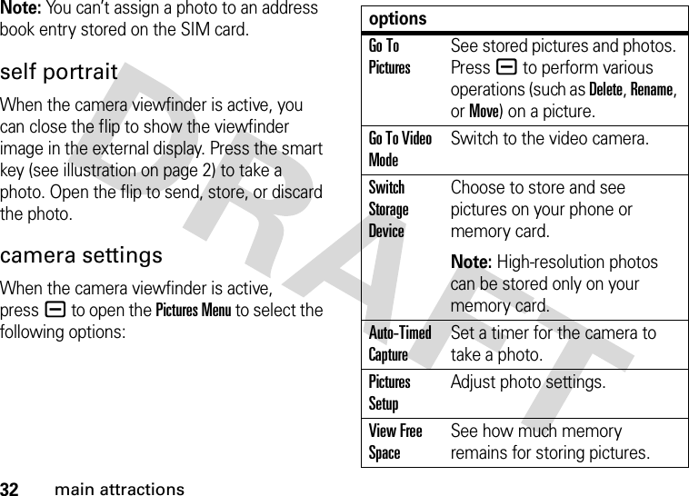 32main attractionsNote: You can’t assign a photo to an address book entry stored on the SIM card.self portraitWhen the camera viewfinder is active, you can close the flip to show the viewfinder image in the external display. Press the smart key (see illustration on page 2) to take a photo. Open the flip to send, store, or discard the photo.camera settingsWhen the camera viewfinder is active, pressa to open the Pictures Menu to select the following options:optionsGo To PicturesSee stored pictures and photos. Press a to perform various operations (such as Delete, Rename, or Move) on a picture.Go To Video ModeSwitch to the video camera.Switch Storage DeviceChoose to store and see pictures on your phone or memory card.Note: High-resolution photos can be stored only on your memory card.Auto-Timed CaptureSet a timer for the camera to take a photo.Pictures SetupAdjust photo settings.View Free SpaceSee how much memory remains for storing pictures.