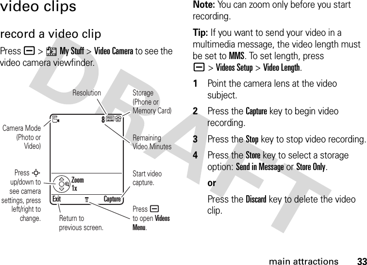 33main attractionsvideo clipsrecord a video clipPress a &gt;hMy Stuff &gt;Video Camera to see the video camera viewfinder.Note: You can zoom only before you start recording.Tip: If you want to send your video in a multimedia message, the video length must be set to MMS. To set length, press a&gt;Videos Setup &gt;Video Length. 1Point the camera lens at the video subject.2Press the Capturekey to begin video recording.3Press the Stopkey to stop video recording.4Press the Store key to select a storage option: Send in Message or Store Only.orPress the Discard key to delete the video clip.8Exit CaptureResolutionPress a to open Videos Menu.Start video capture.Zoom1xRemaining Video MinutesStorage (Phone or Memory Card)Press S up/down to see camera settings, press left/right to change.Camera Mode (Photo or Video)Return to previous screen.