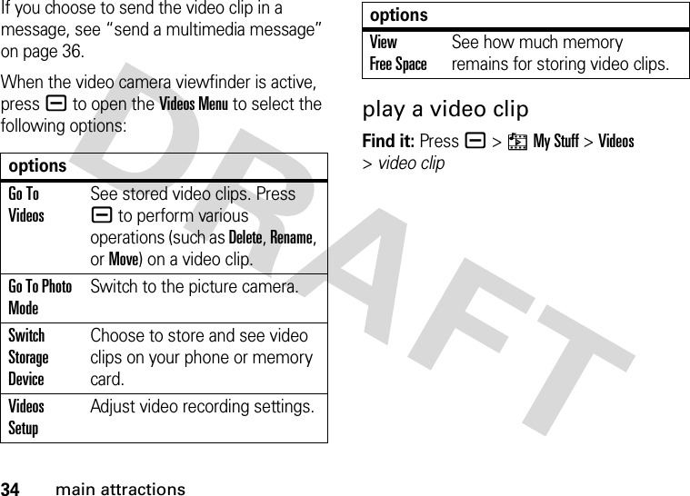 34main attractionsIf you choose to send the video clip in a message, see “send a multimedia message” on page 36. When the video camera viewfinder is active, pressa to open the Videos Menu to select the following options:play a video clipFind it: Press a &gt;hMy Stuff &gt;Videos &gt;video clipoptionsGo To VideosSee stored video clips. Press a to perform various operations (such as Delete, Rename, or Move) on a video clip.Go To Photo ModeSwitch to the picture camera.Switch Storage DeviceChoose to store and see video clips on your phone or memory card.Videos SetupAdjust video recording settings.View Free SpaceSee how much memory remains for storing video clips.options