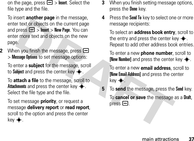 37main attractionson the page, press a&gt;Insert. Select the file type and the file.To i n se r t  another page in the message, enter text or objects on the current page and press a&gt;Insert&gt;New Page. You can enter more text and objects on the new page.2When you finish the message, pressa &gt;Message Options to set message options:To e n t e r a  subject for the message, scroll to Subject and press the center keys.To attach a file to the message, scroll to Attachments and press the center keys. Select the file type and the file.To set message priority, or request a message delivery report or read report, scroll to the option and press the center keys.3When you finish setting message options, press the Donekey.4Press the Send Tokey to select one or more message recipients:To select an address book entry, scroll to the entry and press the center keys. Repeat to add other address book entries.To enter a new phone number, scroll to [New Number] and press the center keys.To enter a new email address, scroll to [New Email Address] and press the center keys.5To send the message, press the Sendkey.To cancel or save the message as a Draft, press a.