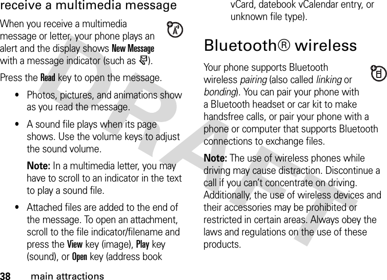 38main attractionsreceive a multimedia messageWhen you receive a multimedia message or letter, your phone plays an alert and the display shows New Message with a message indicator (such as r).Press the Readkey to open the message.•Photos, pictures, and animations show as you read the message.•A sound file plays when its page shows. Use the volume keys to adjust the sound volume.Note: In a multimedia letter, you may have to scroll to an indicator in the text to play a sound file.•Attached files are added to the end of the message. To open an attachment, scroll to the file indicator/filename and press the Viewkey (image), Playkey (sound), or Openkey (address book vCard, datebook vCalendar entry, or unknown file type).Bluetooth® wirelessYour phone supports Bluetooth wireless pairing (also called linking or bonding). You can pair your phone with a Bluetooth headset or car kit to make handsfree calls, or pair your phone with a phone or computer that supports Bluetooth connections to exchange files.Note: The use of wireless phones while driving may cause distraction. Discontinue a call if you can’t concentrate on driving. Additionally, the use of wireless devices and their accessories may be prohibited or restricted in certain areas. Always obey the laws and regulations on the use of these products.