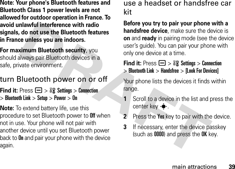 39main attractionsNote: Your phone&apos;s Bluetooth features and Bluetooth Class 1 power levels are not allowed for outdoor operation in France. To avoid unlawful interference with radio signals, do not use the Bluetooth features in France unless you are indoors.For maximum Bluetooth security, you should always pair Bluetooth devices in a safe, private environment.turn Bluetooth power on or offFind it: Press a &gt;wSettings &gt;Connection &gt;Bluetooth Link &gt;Setup &gt;Power &gt;OnNote: To extend battery life, use this procedure to set Bluetooth power to Off when not in use. Your phone will not pair with another device until you set Bluetooth power back to On and pair your phone with the device again.use a headset or handsfree car kitBefore you try to pair your phone with a handsfree device, make sure the device is on and ready in pairing mode (see the device user’s guide). You can pair your phone with only one device at a time.Find it: Press a &gt;wSettings &gt;Connection &gt;Bluetooth Link &gt;Handsfree &gt;[Look For Devices]Your phone lists the devices it finds within range. 1Scroll to a device in the list and press the center keys.2Press the Yes key to pair with the device.3If necessary, enter the device passkey (such as 0000) and press the OK key.