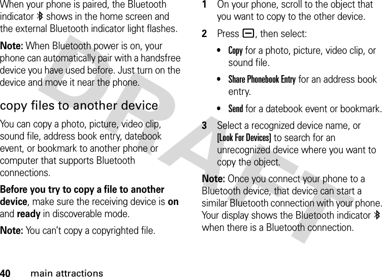 40main attractionsWhen your phone is paired, the Bluetooth indicator à shows in the home screen and the external Bluetooth indicator light flashes.Note: When Bluetooth power is on, your phone can automatically pair with a handsfree device you have used before. Just turn on the device and move it near the phone.copy files to another deviceYou can copy a photo, picture, video clip, sound file, address book entry, datebook event, or bookmark to another phone or computer that supports Bluetooth connections.Before you try to copy a file to another device, make sure the receiving device is on and ready in discoverable mode.Note: You can’t copy a copyrighted file. 1On your phone, scroll to the object that you want to copy to the other device.2Press a, then select:•Copy for a photo, picture, video clip, or sound file.•Share Phonebook Entry for an address book entry.•Send for a datebook event or bookmark.3Select a recognized device name, or [Look For Devices] to search for an unrecognized device where you want to copy the object.Note: Once you connect your phone to a Bluetooth device, that device can start a similar Bluetooth connection with your phone. Your display shows the Bluetooth indicator à when there is a Bluetooth connection.