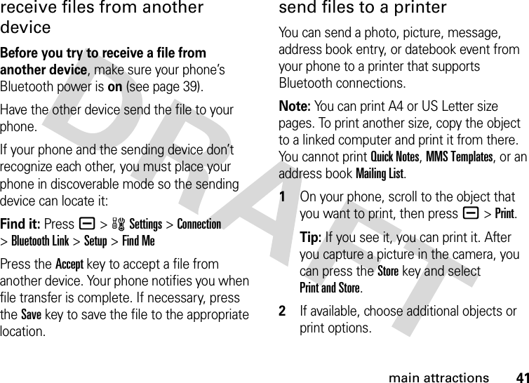 41main attractionsreceive files from another deviceBefore you try to receive a file from another device, make sure your phone’s Bluetooth power is on (see page 39).Have the other device send the file to your phone.If your phone and the sending device don’t recognize each other, you must place your phone in discoverable mode so the sending device can locate it:Find it: Press a &gt;wSettings &gt;Connection &gt;Bluetooth Link &gt;Setup &gt;Find MePress the Accept key to accept a file from another device. Your phone notifies you when file transfer is complete. If necessary, press the Save key to save the file to the appropriate location.send files to a printerYou can send a photo, picture, message, address book entry, or datebook event from your phone to a printer that supports Bluetooth connections.Note: You can print A4 or US Letter size pages. To print another size, copy the object to a linked computer and print it from there. You cannot print Quick Notes, MMS Templates, or an address book Mailing List. 1On your phone, scroll to the object that you want to print, then press a&gt;Print.Tip: If you see it, you can print it. After you capture a picture in the camera, you can press the Store key and select Print and Store.2If available, choose additional objects or print options.