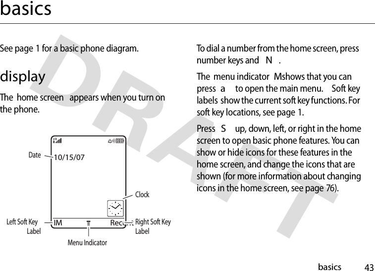 43basicsbasicsSee page 1 for a basic phone diagram.displayThe  home screen  appears when you turn on the phone.To dial a number from the home screen, press number keys and N.The  menu indicatorM shows that you can press a to open the main menu.  Soft key labels  show the current soft key functions. For soft key locations, see page 1.Press S up, down, left, or right in the home screen to open basic phone features. You can show or hide icons for these features in the home screen, and change the icons that are shown (for more information about changing icons in the home screen, see page 76).IM RecentDateRight Soft Key LabelClockMenu IndicatorLeft Soft Key Label10/15/07