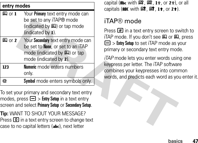 47basicsTo set your primary and secondary text entry modes, press a&gt;Entry Setup in a text entry screen and select Primary Setup or Secondary Setup.Tip: WANT TO SHOUT YOUR MESSAGE? Press 0 in a text entry screen to change text case to no capital letters (U), next letter capital (V with k, n, h, or q), or all capitals (T with i, o, f, or l).iTAP® modePress # in a text entry screen to switch to iTAP mode. If you don’t see j or p, press a&gt;Entry Setup to set iTAP mode as your primary or secondary text entry mode.iTAP mode lets you enter words using one keypress per letter. The iTAP software combines your keypresses into common words, and predicts each word as you enter it.entry modesj or gYour Primary text entry mode can be set to any iTAP® mode (indicated byj) or tap mode (indicated byg).p or mYour Secondary text entry mode can be set to None, or set to an iTAP mode (indicated byp) or tap mode (indicated bym).WNumeric mode enters numbers only.[Symbol mode enters symbols only.