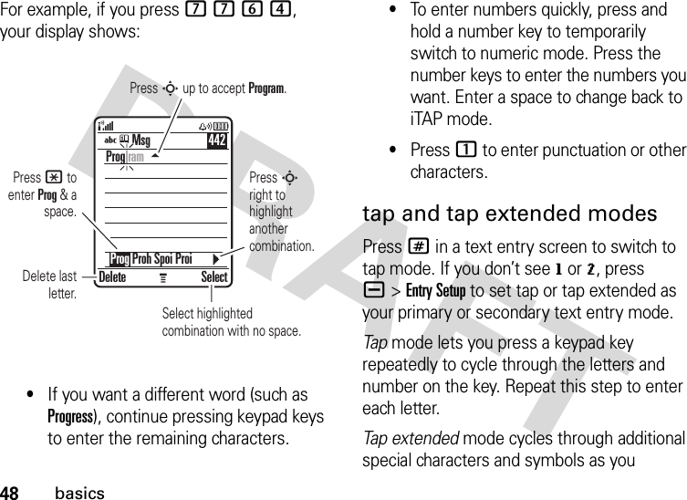 48basicsFor example, if you press 7764, your display shows:•If you want a different word (such as Progress), continue pressing keypad keys to enter the remaining characters.•To enter numbers quickly, press and hold a number key to temporarily switch to numeric mode. Press the number keys to enter the numbers you want. Enter a space to change back to iTAP mode.•Press 1 to enter punctuation or other characters.tap and tap extended modesPress # in a text entry screen to switch to tap mode. If you don’t see g or m, press a&gt;Entry Setup to set tap or tap extended as your primary or secondary text entry mode.Tap mode lets you press a keypad key repeatedly to cycle through the letters and number on the key. Repeat this step to enter each letter.Tap extended mode cycles through additional special characters and symbols as you Press * to enter Prog &amp; a space.Delete last letter.Select highlighted combination with no space.Press S right to highlight another combination.Press S up to accept Program.Delete SelectProg ram    Prog Proh Spoi ProiMsg 442