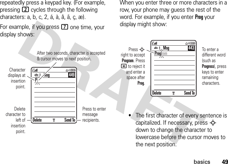 49basicsrepeatedly press a keypad key. (For example, pressing 2 cycles through the following characters: a, b, c, 2, á, à, â, ã, ç, æ).For example, if you press 7 one time, your display shows:When you enter three or more characters in a row, your phone may guess the rest of the word. For example, if you enter Prog your display might show:•The first character of every sentence is capitalized. If necessary, press S down to change the character to lowercase before the cursor moves to the next position.Press to enter message recipients.After two seconds, character is accepted &amp; cursor moves to next position.Delete Send ToPMsg 449Character displays at insertion point.Delete character to left of insertion point.Press S right to accept Program. Press * to reject it and enter a space after Prog.To enter a different word (such as Progress), press keys to enter ramaining characters.Delete Send ToProg ramMsg 443