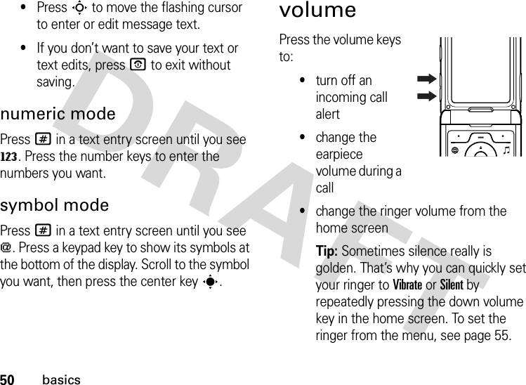 50basics•Press S to move the flashing cursor to enter or edit message text.•If you don’t want to save your text or text edits, pressO to exit without saving.numeric modePress # in a text entry screen until you see W. Press the number keys to enter the numbers you want.symbol modePress # in a text entry screen until you see [. Press a keypad key to show its symbols at the bottom of the display. Scroll to the symbol you want, then press the center keys.volumePress the volume keys to:•turn off an incoming call alert•change the earpiece volume during a call•change the ringer volume from the home screenTip: Sometimes silence really is golden. That’s why you can quickly set your ringer to Vibrate or Silent by repeatedly pressing the down volume key in the home screen. To set the ringer from the menu, see page 55.