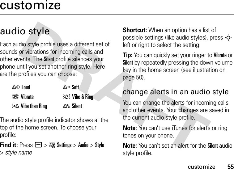 55customizecustomizeaudio styleEach audio style profile uses a different set of sounds or vibrations for incoming calls and other events. The Silent profile silences your phone until you set another ring style. Here are the profiles you can choose:The audio style profile indicator shows at the top of the home screen. To choose your profile:Find it: Press a &gt;wSettings &gt;Audio &gt;Style &gt;style nameShortcut: When an option has a list of possible settings (like audio styles), press S left or right to select the setting.Tip: You can quickly set your ringer to Vibrate or Silent by repeatedly pressing the down volume key in the home screen (see illustration on page 50).change alerts in an audio styleYou can change the alerts for incoming calls and other events. Your changes are saved in the current audio style profile.Note: You can’t use iTunes for alerts or ring tones on your phone.Note: You can’t set an alert for the Silent audio style profile.yLoud zSoft|Vibrate †Vibe &amp; Ring}Vibe then Ring {Silent