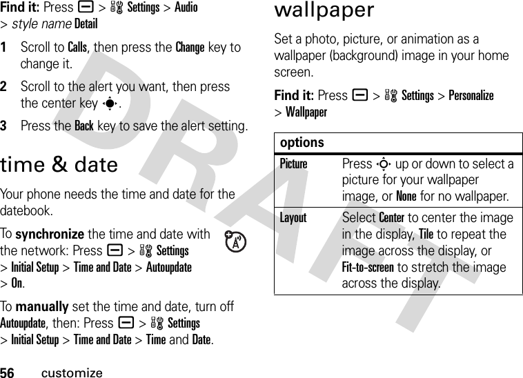 56customizeFind it: Press a &gt;wSettings &gt;Audio &gt;style nameDetail 1Scroll to Calls, then press the Changekey to change it.2Scroll to the alert you want, then press the center keys.3Press the Backkey to save the alert setting.time &amp; dateYour phone needs the time and date for the datebook.To  synchronize the time and date with the network: Press a &gt;wSettings &gt;Initial Setup &gt;Time and Date &gt;Autoupdate &gt;On.To  manually set the time and date, turn off Autoupdate, then: Press a &gt;wSettings &gt;Initial Setup &gt;Time and Date &gt;TimeandDate.wallpaperSet a photo, picture, or animation as a wallpaper (background) image in your home screen.Find it: Press a &gt;wSettings &gt;Personalize &gt;WallpaperoptionsPicturePress S up or down to select a picture for your wallpaper image, or None for no wallpaper.LayoutSelect Center to center the image in the display, Tile to repeat the image across the display, or Fit-to-screen to stretch the image across the display.