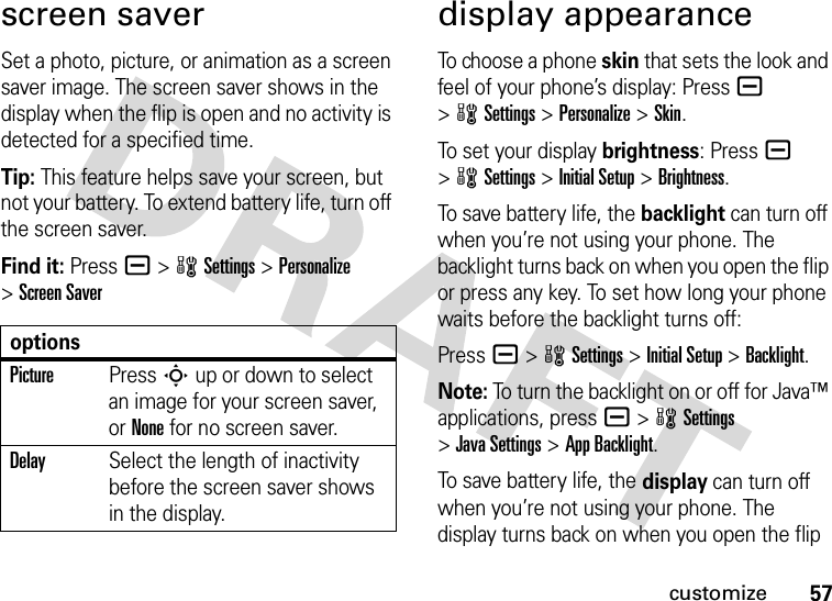 57customizescreen saverSet a photo, picture, or animation as a screen saver image. The screen saver shows in the display when the flip is open and no activity is detected for a specified time.Tip: This feature helps save your screen, but not your battery. To extend battery life, turn off the screen saver.Find it: Press a &gt;wSettings &gt;Personalize &gt;Screen Saverdisplay appearanceTo choose a phone skin that sets the look and feel of your phone’s display: Pressa &gt;wSettings &gt;Personalize &gt;Skin.To set your display brightness: Pressa &gt;wSettings &gt;Initial Setup &gt;Brightness.To save battery life, the backlight can turn off when you’re not using your phone. The backlight turns back on when you open the flip or press any key. To set how long your phone waits before the backlight turns off:Press a &gt;wSettings &gt;Initial Setup &gt;Backlight.Note: To turn the backlight on or off for Java™ applications, pressa &gt;wSettings &gt;Java Settings &gt;App Backlight.To save battery life, the display can turn off when you’re not using your phone. The display turns back on when you open the flip optionsPicturePress S up or down to select an image for your screen saver, or None for no screen saver.DelaySelect the length of inactivity before the screen saver shows in the display.