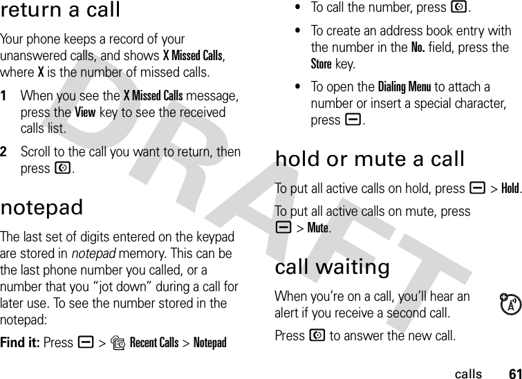 61callsreturn a callYour phone keeps a record of your unanswered calls, and shows X Missed Calls, where X is the number of missed calls. 1When you see the X Missed Calls message, press the Viewkey to see the received calls list.2Scroll to the call you want to return, then press N.notepadThe last set of digits entered on the keypad are stored in notepad memory. This can be the last phone number you called, or a number that you “jot down” during a call for later use. To see the number stored in the notepad:Find it: Press a &gt;sRecent Calls &gt;Notepad•To call the number, press N.•To create an address book entry with the number in the No. field, press the Storekey.•To open the Dialing Menu to attach a number or insert a special character, press a.hold or mute a callTo put all active calls on hold, press a&gt;Hold.To put all active calls on mute, press a&gt;Mute.call waitingWhen you’re on a call, you’ll hear an alert if you receive a second call.Press N to answer the new call.