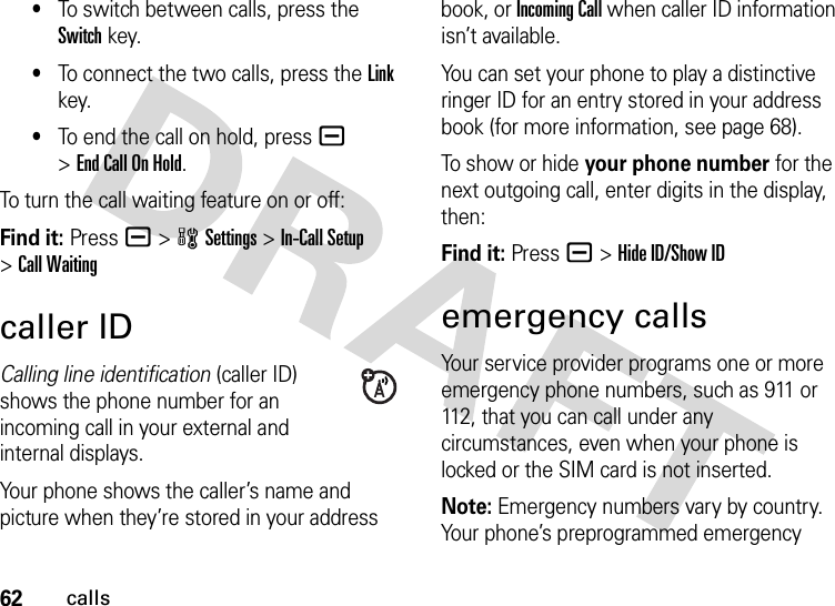 62calls•To switch between calls, press the Switch key.•To connect the two calls, press the Link key.•To end the call on hold, press a &gt;End Call On Hold.To turn the call waiting feature on or off:Find it: Pressa &gt;wSettings &gt;In-Call Setup &gt;Call Waitingcaller IDCalling line identification (caller ID) shows the phone number for an incoming call in your external and internal displays.Your phone shows the caller’s name and picture when they’re stored in your address book, or Incoming Call when caller ID information isn’t available.You can set your phone to play a distinctive ringer ID for an entry stored in your address book (for more information, see page 68).To show or hide your phone number for the next outgoing call, enter digits in the display, then:Find it: Press a &gt;Hide ID/Show IDemergency callsYour service provider programs one or more emergency phone numbers, such as 911 or 112, that you can call under any circumstances, even when your phone is locked or the SIM card is not inserted.Note: Emergency numbers vary by country. Your phone’s preprogrammed emergency 