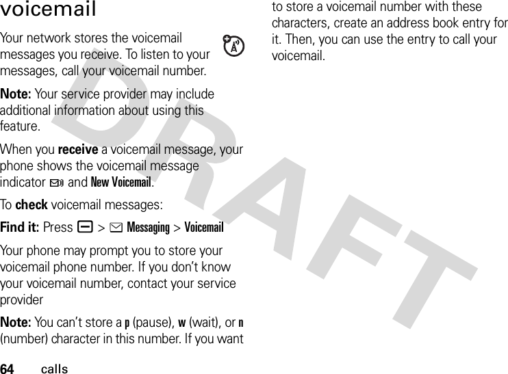 64callsvoicemailYour network stores the voicemail messages you receive. To listen to your messages, call your voicemail number.Note: Your service provider may include additional information about using this feature.When you receive a voicemail message, your phone shows the voicemail message indicator t and New Voicemail.To  check voicemail messages:Find it: Press a &gt;eMessaging &gt;VoicemailYour phone may prompt you to store your voicemail phone number. If you don’t know your voicemail number, contact your service providerNote: You can’t store a p (pause), w (wait), or n (number) character in this number. If you want to store a voicemail number with these characters, create an address book entry for it. Then, you can use the entry to call your voicemail.