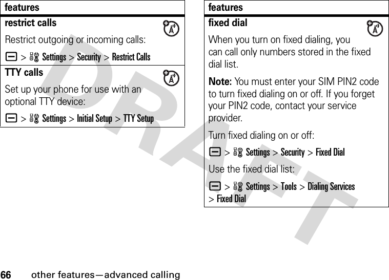 66other features—advanced callingrestrict callsRestrict outgoing or incoming calls:a &gt;wSettings &gt;Security &gt;Restrict CallsTTY callsSet up your phone for use with an optional TTY device:a &gt;wSettings &gt;Initial Setup &gt;TTY Setupfeaturesfixed dialWhen you turn on fixed dialing, you can call only numbers stored in the fixed dial list.Note: You must enter your SIM PIN2 code to turn fixed dialing on or off. If you forget your PIN2 code, contact your service provider.Turn fixed dialing on or off:a &gt;wSettings &gt;Security &gt;Fixed DialUse the fixed dial list:a &gt;wSettings &gt;Tools &gt;Dialing Services &gt;Fixed Dialfeatures