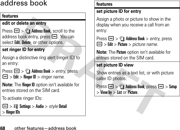 68other features—address bookaddress bookfeaturesedit or delete an entryPress a &gt;nAddress Book, scroll to the address book entry, press a. You can select Edit, Delete, or other options.set ringer ID for entryAssign a distinctive ring alert (ringer ID) to an entry:Press a &gt;nAddress Book &gt; entry, press a&gt;Edit &gt;Ringer ID &gt; ringer name.Note: The Ringer ID option isn’t available for entries stored on the SIM card.To activate ringer IDs:a &gt;wSettings &gt;Audio &gt; styleDetail &gt;Ringer IDsset picture ID for entryAssign a photo or picture to show in the display when you receive a call from an entry:Press a &gt;nAddress Book &gt; entry, press a&gt;Edit &gt;Picture &gt; picture name.Note: The Picture option isn’t available for entries stored on the SIM card.set picture ID viewShow entries as a text list, or with picture caller ID photos:Press a &gt;nAddress Book, press a&gt;Setup &gt;View by &gt;List or Picture.features