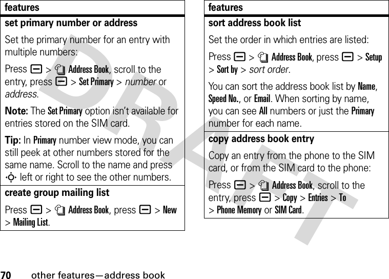 70other features—address bookset primary number or addressSet the primary number for an entry with multiple numbers:Press a &gt;nAddress Book, scroll to the entry, press a &gt;Set Primary &gt; number or address.Note: The Set Primary option isn’t available for entries stored on the SIM card.Tip: In Primary number view mode, you can still peek at other numbers stored for the same name. Scroll to the name and press S left or right to see the other numbers.create group mailing listPress a &gt;nAddress Book, press a&gt;New &gt;Mailing List.featuressort address book listSet the order in which entries are listed:Press a &gt;nAddress Book, press a&gt;Setup &gt;Sort by &gt; sort order.You can sort the address book list by Name, Speed No., or Email. When sorting by name, you can see All numbers or just the Primary number for each name.copy address book entryCopy an entry from the phone to the SIM card, or from the SIM card to the phone:Press a &gt;nAddress Book, scroll to the entry, press a &gt;Copy &gt;Entries &gt;To &gt;Phone Memory or SIM Card.features