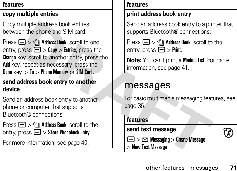 other features—messages71messagesFor basic multimedia messaging features, see page 36.copy multiple entriesCopy multiple address book entries between the phone and SIM card:Press a &gt;nAddress Book, scroll to one entry, pressa &gt;Copy &gt;Entries, press the Changekey, scroll to another entry, press the Addkey, repeat as necessary, press the Donekey, &gt;To &gt;Phone Memory or SIM Card.send address book entry to another deviceSend an address book entry to another phone or computer that supports Bluetooth® connections:Press a &gt;nAddress Book, scroll to the entry, pressa &gt;Share Phonebook Entry.For more information, see page 40.featuresprint address book entrySend an address book entry to a printer that supports Bluetooth® connections:Press a &gt;nAddress Book, scroll to the entry, pressa &gt;Print.Note: You can’t print a Mailing List. For more information, see page 41.featuressend text messagea &gt;eMessaging &gt;Create Message &gt;New Text Messagefeatures