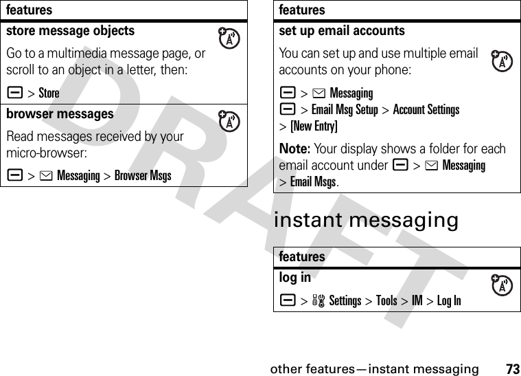 other features—instant messaging73instant messagingstore message objectsGo to a multimedia message page, or scroll to an object in a letter, then:a &gt;Storebrowser messagesRead messages received by your micro-browser:a &gt;eMessaging &gt;Browser Msgsfeaturesset up email accountsYou can set up and use multiple email accounts on your phone:a &gt;eMessaginga&gt;Email Msg Setup&gt;Account Settings &gt;[New Entry]Note: Your display shows a folder for each email account under a &gt;eMessaging &gt;Email Msgs.featureslog ina &gt;wSettings &gt;Tools &gt;IM &gt;Log Infeatures