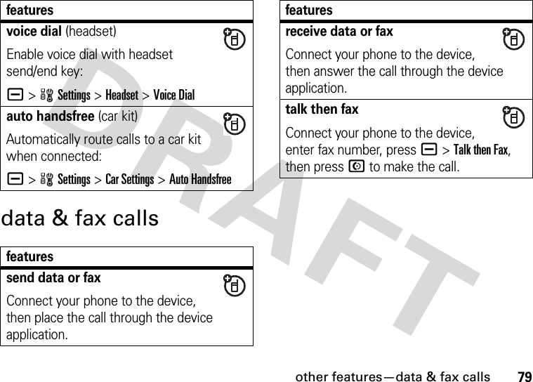 other features—data &amp; fax calls79data &amp; fax callsvoice dial (headset)Enable voice dial with headset send/end key:a &gt;wSettings &gt;Headset &gt;Voice Dialauto handsfree (car kit)Automatically route calls to a car kit when connected:a &gt;wSettings &gt;Car Settings &gt;Auto Handsfreefeaturessend data or faxConnect your phone to the device, then place the call through the device application.featuresreceive data or faxConnect your phone to the device, then answer the call through the device application.talk then faxConnect your phone to the device, enter fax number, press a&gt;Talk then Fax, then press N to make the call.features