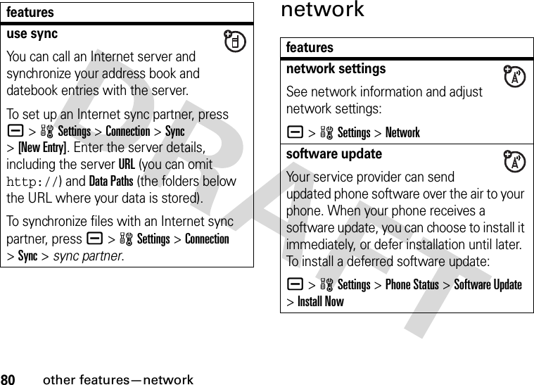 80other features—networknetworkuse syncYou can call an Internet server and synchronize your address book and datebook entries with the server.To set up an Internet sync partner, press a&gt;wSettings &gt;Connection &gt;Sync &gt;[New Entry]. Enter the server details, including the server URL (you can omit http://) and Data Paths (the folders below the URL where your data is stored).To synchronize files with an Internet sync partner, press a&gt;wSettings &gt;Connection &gt;Sync &gt; sync partner.featuresfeaturesnetwork settingsSee network information and adjust network settings:a &gt;wSettings &gt;Networksoftware updateYour service provider can send updated phone software over the air to your phone. When your phone receives a software update, you can choose to install it immediately, or defer installation until later. To install a deferred software update:a &gt;wSettings &gt;Phone Status &gt;Software Update &gt;Install Now