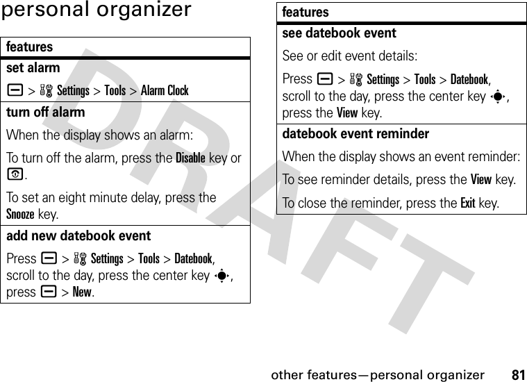 other features—personal organizer81personal organizerfeaturesset alarma &gt;wSettings &gt;Tools &gt;Alarm Clockturn off alarmWhen the display shows an alarm: To turn off the alarm, press the Disablekey or O.To set an eight minute delay, press the Snoozekey.add new datebook eventPress a &gt;wSettings &gt;Tools &gt;Datebook, scroll to the day, press the center keys, press a&gt;New.see datebook eventSee or edit event details:Press a &gt;wSettings &gt;Tools &gt;Datebook, scroll to the day, press the center keys, press the View key.datebook event reminderWhen the display shows an event reminder:To see reminder details, press the Viewkey.To close the reminder, press the Exitkey.features