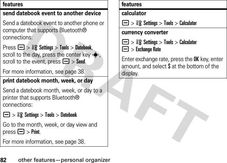 82other features—personal organizersend datebook event to another deviceSend a datebook event to another phone or computer that supports Bluetooth® connections:Press a &gt;wSettings &gt;Tools &gt;Datebook, scroll to the day, press the center keys, scroll to the event, pressa &gt;Send.For more information, see page 38.print datebook month, week, or daySend a datebook month, week, or day to a printer that supports Bluetooth® connections:a &gt;wSettings &gt;Tools &gt;DatebookGo to the month, week, or day view and press a&gt;Print.For more information, see page 38.featurescalculatora &gt;wSettings &gt;Tools &gt;Calculatorcurrency convertera &gt;wSettings &gt;Tools &gt;Calculatora&gt;Exchange RateEnter exchange rate, press the OKkey, enter amount, and select $ at the bottom of the display.features