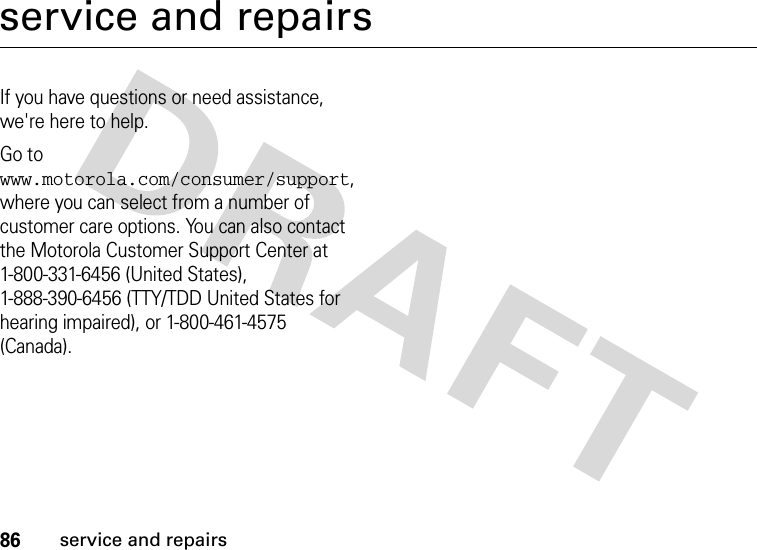 86service and repairsservice and repairsIf you have questions or need assistance, we&apos;re here to help.Go to www.motorola.com/consumer/support, where you can select from a number of customer care options. You can also contact the Motorola Customer Support Center at 1-800-331-6456 (United States), 1-888-390-6456 (TTY/TDD United States for hearing impaired), or 1-800-461-4575 (Canada).