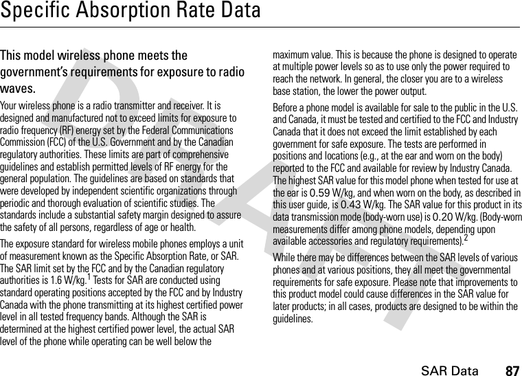 SAR Data87Specific Absorption Rate DataSAR Da taThis model wireless phone meets the government’s requirements for exposure to radio waves.Your wireless phone is a radio transmitter and receiver. It is designed and manufactured not to exceed limits for exposure to radio frequency (RF) energy set by the Federal Communications Commission (FCC) of the U.S. Government and by the Canadian regulatory authorities. These limits are part of comprehensive guidelines and establish permitted levels of RF energy for the general population. The guidelines are based on standards that were developed by independent scientific organizations through periodic and thorough evaluation of scientific studies. The standards include a substantial safety margin designed to assure the safety of all persons, regardless of age or health.The exposure standard for wireless mobile phones employs a unit of measurement known as the Specific Absorption Rate, or SAR. The SAR limit set by the FCC and by the Canadian regulatory authorities is 1.6 W/kg.1 Tests for SAR are conducted using standard operating positions accepted by the FCC and by Industry Canada with the phone transmitting at its highest certified power level in all tested frequency bands. Although the SAR is determined at the highest certified power level, the actual SAR level of the phone while operating can be well below the maximum value. This is because the phone is designed to operate at multiple power levels so as to use only the power required to reach the network. In general, the closer you are to a wireless base station, the lower the power output.Before a phone model is available for sale to the public in the U.S. and Canada, it must be tested and certified to the FCC and Industry Canada that it does not exceed the limit established by each government for safe exposure. The tests are performed in positions and locations (e.g., at the ear and worn on the body) reported to the FCC and available for review by Industry Canada. The highest SAR value for this model phone when tested for use at the ear is 0.59 W/kg, and when worn on the body, as described in this user guide, is 0.43 W/kg. The SAR value for this product in its data transmission mode (body-worn use) is 0.20 W/kg. (Body-worn measurements differ among phone models, depending upon available accessories and regulatory requirements).2While there may be differences between the SAR levels of various phones and at various positions, they all meet the governmental requirements for safe exposure. Please note that improvements to this product model could cause differences in the SAR value for later products; in all cases, products are designed to be within the guidelines.