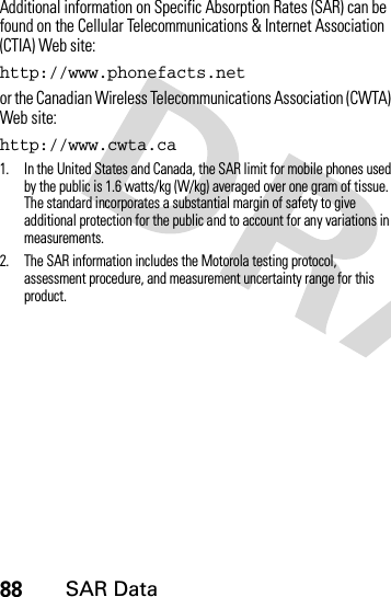 88SAR DataAdditional information on Specific Absorption Rates (SAR) can be found on the Cellular Telecommunications &amp; Internet Association (CTIA) Web site:http://www.phonefacts.netor the Canadian Wireless Telecommunications Association (CWTA) Web site:http://www.cwta.ca1. In the United States and Canada, the SAR limit for mobile phones used by the public is 1.6 watts/kg (W/kg) averaged over one gram of tissue. The standard incorporates a substantial margin of safety to give additional protection for the public and to account for any variations in measurements.2. The SAR information includes the Motorola testing protocol, assessment procedure, and measurement uncertainty range for this product.