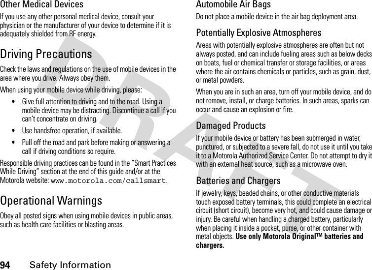 94Safety InformationOther Medical DevicesIf you use any other personal medical device, consult your physician or the manufacturer of your device to determine if it is adequately shielded from RF energy.Driving PrecautionsCheck the laws and regulations on the use of mobile devices in the area where you drive. Always obey them.When using your mobile device while driving, please:•Give full attention to driving and to the road. Using a mobile device may be distracting. Discontinue a call if you can’t concentrate on driving.•Use handsfree operation, if available.•Pull off the road and park before making or answering a call if driving conditions so require.Responsible driving practices can be found in the “Smart Practices While Driving” section at the end of this guide and/or at the Motorola website: www.motorola.com/callsmart.Operational WarningsObey all posted signs when using mobile devices in public areas, such as health care facilities or blasting areas.Automobile Air BagsDo not place a mobile device in the air bag deployment area.Potentially Explosive AtmospheresAreas with potentially explosive atmospheres are often but not always posted, and can include fueling areas such as below decks on boats, fuel or chemical transfer or storage facilities, or areas where the air contains chemicals or particles, such as grain, dust, or metal powders.When you are in such an area, turn off your mobile device, and do not remove, install, or charge batteries. In such areas, sparks can occur and cause an explosion or fire.Damaged ProductsIf your mobile device or battery has been submerged in water, punctured, or subjected to a severe fall, do not use it until you take it to a Motorola Authorized Service Center. Do not attempt to dry it with an external heat source, such as a microwave oven.Batteries and ChargersIf jewelry, keys, beaded chains, or other conductive materials touch exposed battery terminals, this could complete an electrical circuit (short circuit), become very hot, and could cause damage or injury. Be careful when handling a charged battery, particularly when placing it inside a pocket, purse, or other container with metal objects. Use only Motorola Original™ batteries and chargers.