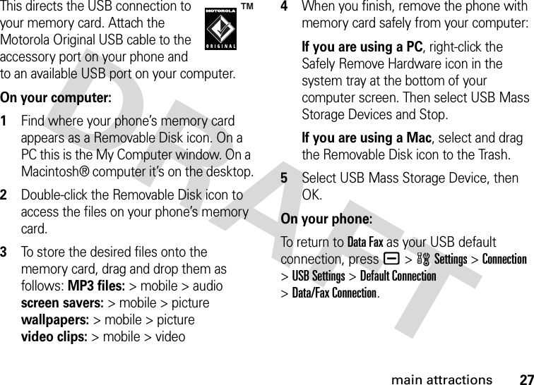 27main attractionsThis directs the USB connection to your memory card. Attach the Motorola Original USB cable to the accessory port on your phone and to an available USB port on your computer.On your computer: 1Find where your phone’s memory card appears as a Removable Disk icon. On a PC this is the My Computer window. On a Macintosh® computer it’s on the desktop.2Double-click the Removable Disk icon to access the files on your phone’s memory card.3To store the desired files onto the memory card, drag and drop them as follows: MP3 files:&gt; mobile &gt; audio screen savers:&gt; mobile &gt; picture wallpapers:&gt; mobile &gt; picture video clips:&gt; mobile &gt; video4When you finish, remove the phone with memory card safely from your computer:If you are using a PC, right-click the Safely Remove Hardware icon in the system tray at the bottom of your computer screen. Then select USB Mass Storage Devices and Stop.If you are using a Mac, select and drag the Removable Disk icon to the Trash.5Select USB Mass Storage Device, then OK.On your phone:To return to Data Fax as your USB default connection, press a&gt;wSettings &gt;Connection &gt;USB Settings &gt;Default Connection &gt;Data/Fax Connection.