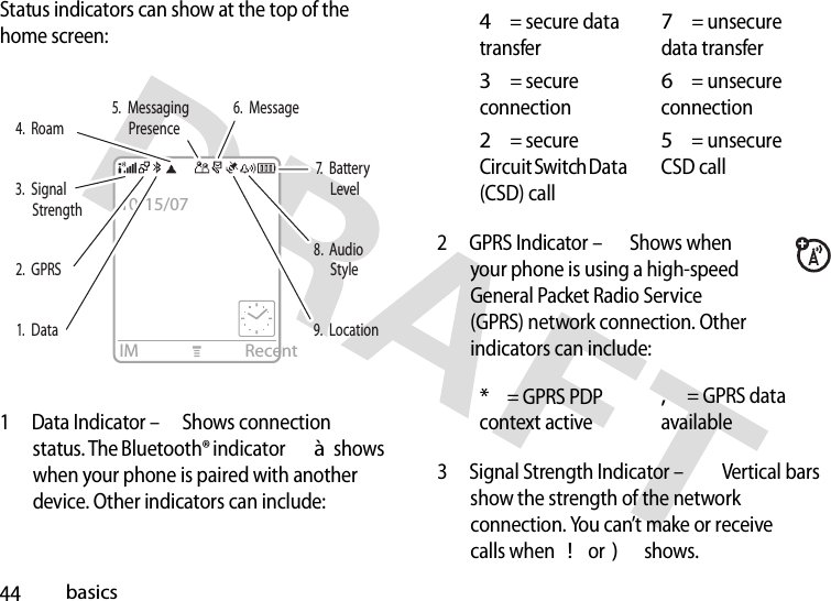 44basicsStatus indicators can show at the top of the home screen:1 Data Indicator – Shows connection status. The Bluetooth® indicator à shows when your phone is paired with another device. Other indicators can include:2 GPRS Indicator – Shows when your phone is using a high-speed General Packet Radio Service(GPRS) network connection. Other indicators can include:3 Signal Strength Indicator – Vertical bars show the strength of the network connection. You can’t make or receive calls when ! or ) shows.IM Recent3.  Signal Strength7.  Battery Level2.  GPRS8.  Audio Style1.  Data9.  Location5.  Messaging Presence6.  Message4.  Roam10/15/074= secure data transfer7= unsecure data transfer3= secure connection6= unsecure connection2= secure Circuit Switch Data(CSD) call5= unsecure CSD call*= GPRS PDP context active,= GPRS data available