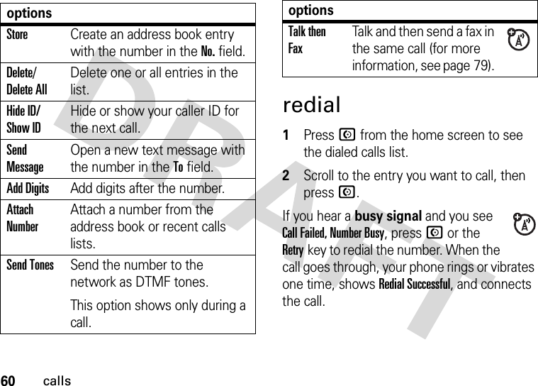 60callsredial 1Press N from the home screen to see the dialed calls list.2Scroll to the entry you want to call, then press N.If you hear a busy signal and you see Call Failed, Number Busy, press N or the Retrykey to redial the number. When the call goes through, your phone rings or vibrates one time, shows Redial Successful, and connects the call.optionsStoreCreate an address book entry with the number in the No. field.Delete/ Delete AllDelete one or all entries in the list.Hide ID/ Show IDHide or show your caller ID for the next call.Send MessageOpen a new text message with the number in the To field.Add DigitsAdd digits after the number.Attach NumberAttach a number from the address book or recent calls lists.Send TonesSend the number to the network as DTMF tones.This option shows only during a call.Talk then FaxTalk and then send a fax in the same call (for more information, see page 79). options