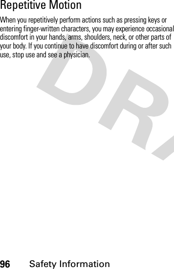 96Safety InformationRepetitive MotionWhen you repetitively perform actions such as pressing keys or entering finger-written characters, you may experience occasional discomfort in your hands, arms, shoulders, neck, or other parts of your body. If you continue to have discomfort during or after such use, stop use and see a physician.