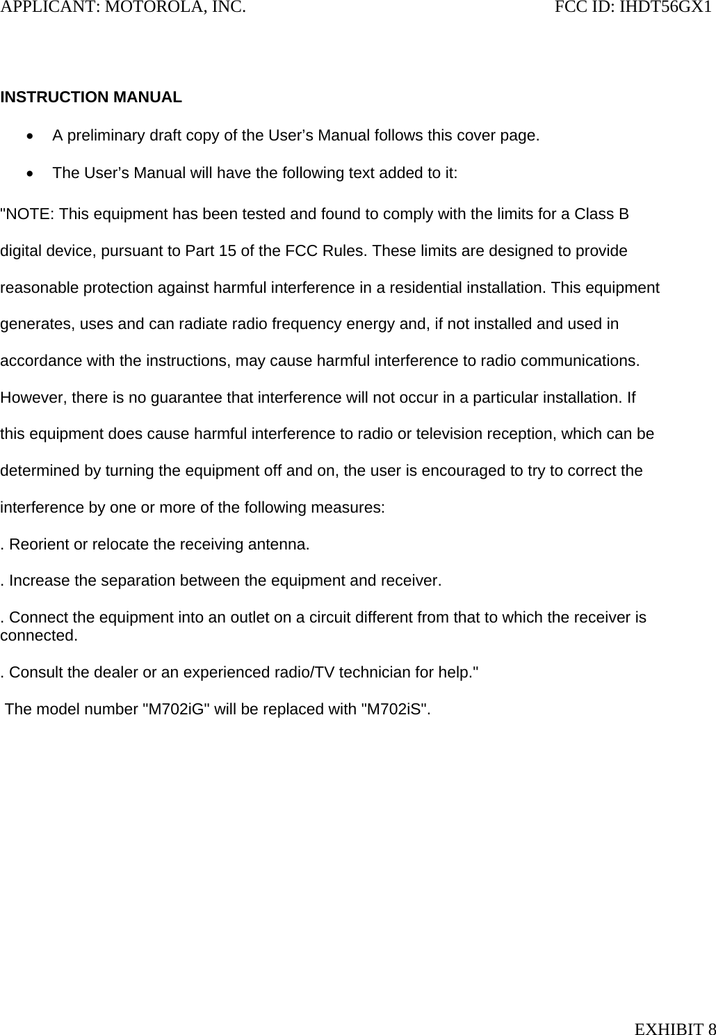 APPLICANT: MOTOROLA, INC.                                                                       FCC ID: IHDT56GX1   INSTRUCTION MANUAL  •  A preliminary draft copy of the User’s Manual follows this cover page.  •  The User’s Manual will have the following text added to it:  &quot;NOTE: This equipment has been tested and found to comply with the limits for a Class B  digital device, pursuant to Part 15 of the FCC Rules. These limits are designed to provide  reasonable protection against harmful interference in a residential installation. This equipment  generates, uses and can radiate radio frequency energy and, if not installed and used in  accordance with the instructions, may cause harmful interference to radio communications.  However, there is no guarantee that interference will not occur in a particular installation. If  this equipment does cause harmful interference to radio or television reception, which can be  determined by turning the equipment off and on, the user is encouraged to try to correct the  interference by one or more of the following measures:  . Reorient or relocate the receiving antenna.  . Increase the separation between the equipment and receiver.  . Connect the equipment into an outlet on a circuit different from that to which the receiver is connected.  . Consult the dealer or an experienced radio/TV technician for help.&quot;   The model number &quot;M702iG&quot; will be replaced with &quot;M702iS&quot;. EXHIBIT 8 