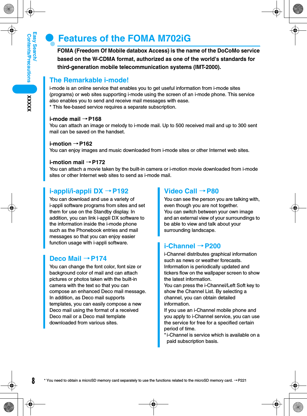 8Contents/PrecautionsXXXXXEasy Search/* You need to obtain a microSD memory card separately to use the functions related to the microSD memory card. →P221Features of the FOMA M702iGFOMA (Freedom Of Mobile databox Access) is the name of the DoCoMo service based on the W-CDMA format, authorized as one of the world&apos;s standards for third-generation mobile telecommunication systems (IMT-2000).The Remarkable i-mode!i-mode is an online service that enables you to get useful information from i-mode sites (programs) or web sites supporting i-mode using the screen of an i-mode phone. This service also enables you to send and receive mail messages with ease.* This fee-based service requires a separate subscription.i-mode mail →P168You can attach an image or melody to i-mode mail. Up to 500 received mail and up to 300 sent mail can be saved on the handset.i-motion →P162You can enjoy images and music downloaded from i-mode sites or other Internet web sites.i-motion mail →P172You can attach a movie taken by the built-in camera or i-motion movie downloaded from i-mode sites or other Internet web sites to send as i-mode mail.i-appli/i-appli DX →P192You can download and use a variety of i-appli software programs from sites and set them for use on the Standby display. In addition, you can link i-appli DX software to the information inside the i-mode phone such as the Phonebook entries and mail messages so that you can enjoy easier function usage with i-appli software.Deco Mail →P174You can change the font color, font size or background color of mail and can attach pictures or photos taken with the built-in camera with the text so that you can compose an enhanced Deco mail message.In addition, as Deco mail supports templates, you can easily compose a new Deco mail using the format of a received Deco mail or a Deco mail template downloaded from various sites. Video Call →P80You can see the person you are talking with, even though you are not together. You can switch between your own image and an external view of your surroundings to be able to view and talk about your surrounding landscape. i-Channel →P200i-Channel distributes graphical information such as news or weather forecasts.Information is periodically updated and tickers flow on the wallpaper screen to show the latest information.You can press the i-Channel/Left Soft key to show the Channel List. By selecting a channel, you can obtain detailed information.If you use an i-Channel mobile phone and you apply to i-Channel service, you can use the service for free for a specified certain period of time.* i-Channel is service which is available on a paid subscription basis.