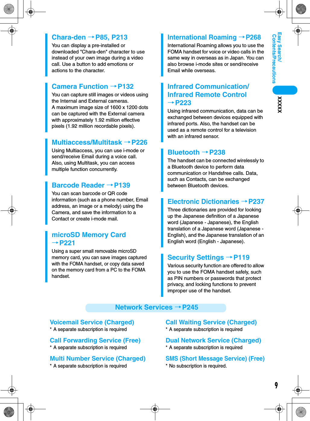 9Contents/PrecautionsEasy Search/XXXXXNetwork Services →P245Chara-den →P85, P213You can display a pre-installed or downloaded &quot;Chara-den&quot; character to use instead of your own image during a video call. Use a button to add emotions or actions to the character.Camera Function →P132You can capture still images or videos using the Internal and External cameras. A maximum image size of 1600 x 1200 dots can be captured with the External camera with approximately 1.92 million effective pixels (1.92 million recordable pixels).Multiaccess/Multitask →P226Using Multiaccess, you can use i-mode or send/receive Email during a voice call.  Also, using Multitask, you can access multiple function concurrently.Barcode Reader →P139You can scan barcode or QR code information (such as a phone number, Email address, an image or a melody) using the Camera, and save the information to a Contact or create i-mode mail.microSD Memory Card→P221Using a super small removable microSD memory card, you can save images captured with the FOMA handset, or copy data saved on the memory card from a PC to the FOMA handset.International Roaming →P268International Roaming allows you to use the FOMA handset for voice or video calls in the same way in overseas as in Japan. You can also browse i-mode sites or send/receive Email while overseas.Infrared Communication/Infrared Remote Control→P223Using infrared communication, data can be exchanged between devices equipped with infrared ports. Also, the handset can be used as a remote control for a television with an infrared sensor.Bluetooth →P238The handset can be connected wirelessly to a Bluetooth device to perform data communication or Handsfree calls. Data, such as Contacts, can be exchanged between Bluetooth devices.Electronic Dictionaries →P237Three dictionaries are provided for looking up the Japanese definition of a Japanese word (Japanese - Japanese), the English translation of a Japanese word (Japanese - English), and the Japanese translation of an English word (English - Japanese).Security Settings →P119Various security function are offered to allow you to use the FOMA handset safely, such as PIN numbers or passwords that protect privacy, and locking functions to prevent improper use of the handset.Voicemail Service (Charged)* A separate subscription is requiredCall Forwarding Service (Free)* A separate subscription is requiredMulti Number Service (Charged)* A separate subscription is requiredCall Waiting Service (Charged)* A separate subscription is requiredDual Network Service (Charged)* A separate subscription is requiredSMS (Short Message Service) (Free)* No subscription is required.